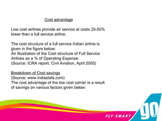 Cost advantage Low cost airlines provide air service at costs 25-50% lower than a full service airline.  The cost structure of a full service Indian airline is given in the figure below: An Illustration of the Cost structure of Full Service Airlines as a % of Operating Expense: (Source: ICRA report, Civil Aviation, April 2005) Breakdown of Cost savings (Source: www.indiastats.com) The cost advantage of the low cost carrier is a result of savings on various factors given below: 