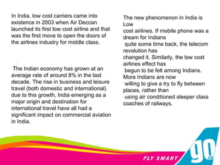 In India, low cost carriers came into existence in 2003 when Air Deccan launched its first low cost airline and that was the first move to open the doors of the airlines industry for middle class. The Indian economy has grown at an average rate of around 8% in the last decade. The rise in business and leisure travel (both domestic and international) due to this growth, India emerging as a major origin and destination for international travel have all had a significant impact on commercial aviation in India. The new phenomenon in India is Low  cost airlines. If mobile phone was a dream for Indians quite some time back, the telecom revolution has  changed it. Similarly, the low cost airlines effect has begun to be felt among Indians. More Indians are now willing to give a try to fly between places, rather than using air conditioned sleeper class coaches of railways.  