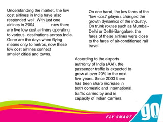 Understanding the market, the low cost airlines in India have also responded well. With just one airlines in 2004,  now there are five low cost airliners operating to various  destinations across India. Gone are the days when flying means only to metros, now these low cost airlines connect smaller cities and towns. On one hand, the low fares of the “low -cost” players changed the growth dynamics of the industry. On trunk routes such as Mumbai-Delhi or Delhi-Bangalore, the fares of these airlines were close to the fares of air-conditioned rail travel.  According to the airports authority of India (AAI), the passenger traffic is expected to grow at over 20% in the next five years. Since 2003 there has been sharp increase in both domestic and international traffic carried by and in capacity of Indian carriers. 
