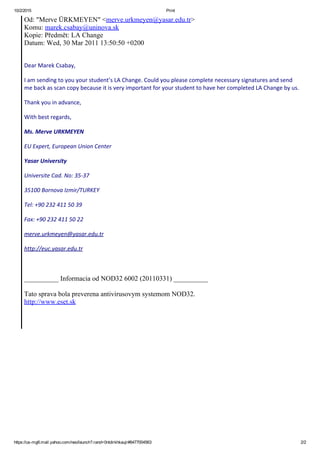 10/2/2015 Print
https://us­mg6.mail.yahoo.com/neo/launch?.rand=0ntdirkhkaujr#6477004563 2/2
Od: "Merve ÜRKMEYEN" <merve.urkmeyen@yasar.edu.tr>
Komu: marek.csabay@uninova.sk
Kopie: Předmět: LA Change
Datum: Wed, 30 Mar 2011 13:50:50 +0200
Dear Marek Csabay,
I am sending to you your student’s LA Change. Could you please complete necessary signatures and send
me back as scan copy because it is very important for your student to have her completed LA Change by us.
Thank you in advance,
With best regards,
Ms. Merve URKMEYEN
EU Expert, European Union Center
Yasar University
Universite Cad. No: 35‐37
35100 Bornova Izmir/TURKEY
Tel: +90 232 411 50 39
Fax: +90 232 411 50 22
merve.urkmeyen@yasar.edu.tr
http://euc.yasar.edu.tr
__________ Informacia od NOD32 6002 (20110331) __________
Tato sprava bola preverena antivirusovym systemom NOD32.
http://www.eset.sk
 
