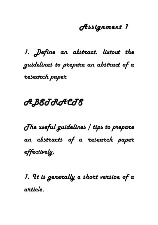 Assignment 1
1. Define an abstract. listout the
guidelines to prepare an abstract of a
research paper
ABSTRACTS
The useful guidelines / tips to prepare
an abstracts of a research paper
effectively.
1. It is generally a short version of a
article.
 
