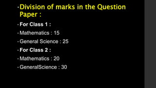 •Division of marks in the Question
Paper :
• For Class 1 :
• Mathematics : 15
• General Science : 25
• For Class 2 :
• Mathematics : 20
• GeneralScience : 30
 