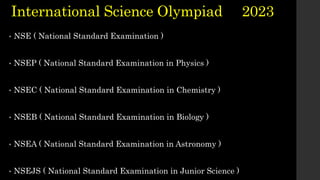• NSE ( National Standard Examination )
• NSEP ( National Standard Examination in Physics )
• NSEC ( National Standard Examination in Chemistry )
• NSEB ( National Standard Examination in Biology )
• NSEA ( National Standard Examination in Astronomy )
• NSEJS ( National Standard Examination in Junior Science )
International Science Olympiad 2023
 