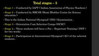 Total stages – 5
• Stage 1 – Conducted by IAPT ( Indian Association of Physics Teachers )
• Stage 2 – Conducted by HBCSE (Homi Bhabha Centre for Science
education )
• This is the Indian National Olympiad ( INO ) Examination .
• Stage 3 – Orientation Cum Selection Camps (OCSC)
• Stage 4 – These students will have a Pre – Departure Training ( PDT )
for two weeks
• Stage 5 – Participation in International Olympiad ( IO ) of the selected
students .
 