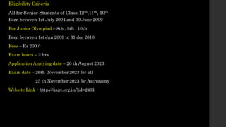 Eligibility Criteria
All for Senior Students of Class 12th,11th, 10th
Born between 1st July 2004 and 30 June 2009
For Junior Olympiad – 8th , 9th , 10th
Born between 1st Jan 2009 to 31 dec 2010
Fees – Rs 200 /-
Exam hours – 2 hrs
Application Applying date – 20 th August 2023
Exam date – 26th November 2023 for all
25 th November 2023 for Astronomy
Website Link - https://iapt.org.in/?id=2431
 