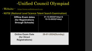 •Unified Council Olympiad
• Website - https://www.unifiedcouncil.com
• NSTSE (National Level Science Talent Search Examination)
Offline Exam dates
(for Registrations
through Schools)
01-12-2023(Friday) &
15-12-2023(Friday)
Online Exam Date
(for Direct
Registrations)
28-01-2024(Sunday)
 