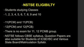 •NSTSE ELIGIBILTY
• Students studying Classes
• 1, 2, 3, 4, 5, 6, 7, 8, 9 and 10
• 11(PCM) and 11(PCB)
• 12(PCM) and 12(PCB)
• There is no exam for 11, 12 PCMB group.
• NSTSE follows CBSE syllabus, Question Papers are
also suitable for Students of ICSE/ISC and Various
State Board/Matriculation Syllabi.
 