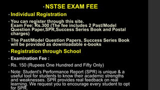 • NSTSE EXAM FEE
• Individual Registration
• You can register through this site.
Exam Fee: Rs.300 (The fee includes 2 Past/Model
Question Paper,SPR,Success Series Book and Postal
charges)
• The Past/Model Question Papers, Success Series Book
will be provided as downloadable e-books
• Registration through School
• Examination Fee :
• Rs. 150 (Rupees One Hundred and Fifty Only)
• Note: Student's Performance Report (SPR) is unique & a
useful tool for students to know their academic strengths
and weaknesses. SPR provides real feedback on real
learning. We request you to encourage every student to opt
for SPR.
 