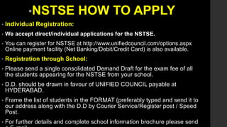 •NSTSE HOW TO APPLY
• Individual Registration:
• We accept direct/individual applications for the NSTSE.
• You can register for NSTSE at http://www.unifiedcouncil.com/options.aspx
Online payment facility (Net Banking/Debit/Credit Card) is also available.
• Registration through School:
• Please send a single consolidated Demand Draft for the exam fee of all
the students appearing for the NSTSE from your school.
• D.D. should be drawn in favour of UNIFIED COUNCIL payable at
HYDERABAD.
• Frame the list of students in the FORMAT (preferably typed and send it to
our address along with the D.D by Courier Service/Register post / Speed
Post.
• For further details and complete school information brochure please send
 