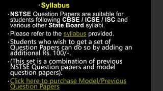 Syllabus
•NSTSE Question Papers are suitable for
students following CBSE / ICSE / ISC and
various other State Board syllabi.
•Please refer to the syllabus provided.
•Students who wish to get a set of
Question Papers can do so by adding an
additional Rs. 100/-.
•(This set is a combination of previous
NSTSE Question papers and model
question papers).
•Click here to purchase Model/Previous
Question Papers
 
