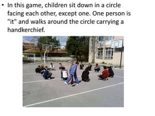 In this game, children sit down in a circle facing each other, except one. One person is "it" and walks around the circle carrying a handkerchief.