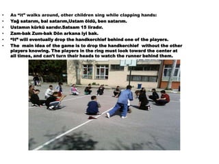 As “it” walks around, other children sing while clapping hands:Yağ satarım, bal satarım,Ustam öldü, ben satarım.Ustamın kürkü sarıdır.Satsam 15 liradır.Zam-bak Zum-bak Dön arkana iyi bak.“It” will eventually drop the handkerchief behind one of the players. The  main idea of the game is to drop the handkerchief  without the other players knowing. The players in the ring must look toward the center at all times, and can’t turn their heads to watch the runner behind them.