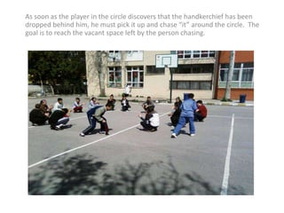 As soon as the player in the circle discovers that the handkerchief has been dropped behind him, he must pick it up and chase “it” around the circle.  The goal is to reach the vacant space left by the person chasing. 