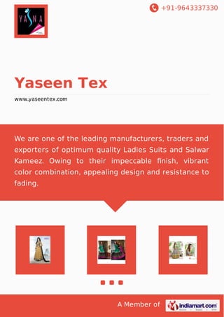 +91-9643337330 
A Member of 
Yaseen Tex 
www.yaseentex.com 
We are one of the leading manufacturers, traders and 
exporters of optimum quality Ladies Suits and Salwar 
Kameez. Owing to their impeccable finish, vibrant 
color combination, appealing design and resistance to 
fading. 
 