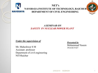 2/05/2019 SEMINAR 1
NET’s
NAVODAYA INSTITUTE OF TECHNOLOGY, RAICHUR
DEPARTMENT OF CIVIL ENGINEERING
A SEMINAR ON
SAFETY IN NUCLEAR POWER PLANT
Under the supervision of
Mr. Maheshwar S M
Assistant professor
Department of civil engineering
NIT-Raichur
Presented by
Mohammad Yaseen
3NA16CV427
 