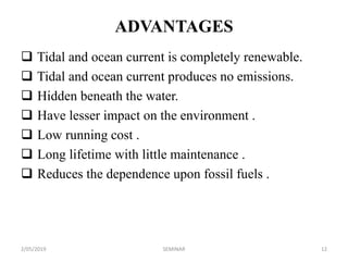ADVANTAGES
 Tidal and ocean current is completely renewable.
 Tidal and ocean current produces no emissions.
 Hidden beneath the water.
 Have lesser impact on the environment .
 Low running cost .
 Long lifetime with little maintenance .
 Reduces the dependence upon fossil fuels .
2/05/2019 12SEMINAR
 
