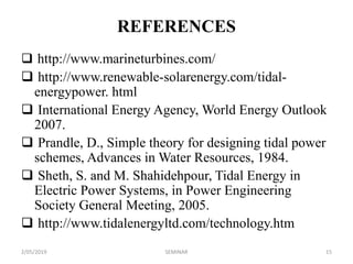 REFERENCES
 http://www.marineturbines.com/
 http://www.renewable-solarenergy.com/tidal-
energypower. html
 International Energy Agency, World Energy Outlook
2007.
 Prandle, D., Simple theory for designing tidal power
schemes, Advances in Water Resources, 1984.
 Sheth, S. and M. Shahidehpour, Tidal Energy in
Electric Power Systems, in Power Engineering
Society General Meeting, 2005.
 http://www.tidalenergyltd.com/technology.htm
2/05/2019 15SEMINAR
 