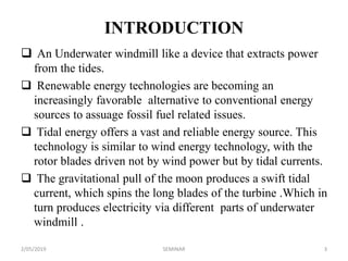 INTRODUCTION
 An Underwater windmill like a device that extracts power
from the tides.
 Renewable energy technologies are becoming an
increasingly favorable alternative to conventional energy
sources to assuage fossil fuel related issues.
 Tidal energy offers a vast and reliable energy source. This
technology is similar to wind energy technology, with the
rotor blades driven not by wind power but by tidal currents.
 The gravitational pull of the moon produces a swift tidal
current, which spins the long blades of the turbine .Which in
turn produces electricity via different parts of underwater
windmill .
2/05/2019 3SEMINAR
 