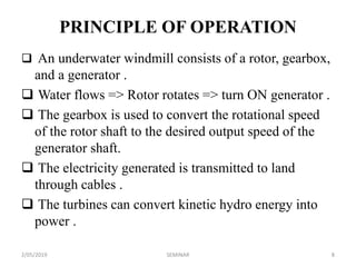 PRINCIPLE OF OPERATION
 An underwater windmill consists of a rotor, gearbox,
and a generator .
 Water flows => Rotor rotates => turn ON generator .
 The gearbox is used to convert the rotational speed
of the rotor shaft to the desired output speed of the
generator shaft.
 The electricity generated is transmitted to land
through cables .
 The turbines can convert kinetic hydro energy into
power .
2/05/2019 8SEMINAR
 