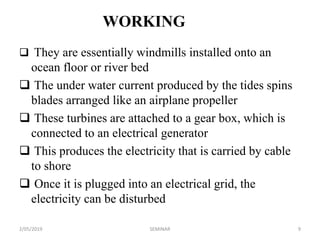 WORKING
 They are essentially windmills installed onto an
ocean floor or river bed
 The under water current produced by the tides spins
blades arranged like an airplane propeller
 These turbines are attached to a gear box, which is
connected to an electrical generator
 This produces the electricity that is carried by cable
to shore
 Once it is plugged into an electrical grid, the
electricity can be disturbed
2/05/2019 9SEMINAR
 