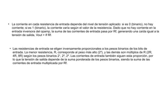 • La corriente en cada resistencia de entrada depende del nivel de tensión aplicado: si es 0 (binario), no hay
corriente; si es 1 (binario), la corriente varía según el valor de la resistencia. Dado que no hay corriente en la
entrada inversora del opamp, la suma de las corrientes de entrada pasa por Rf, generando una caída igual a la
tensión de salida, Vout = If Rf.
• Las resistencias de entrada se eligen inversamente proporcionales a los pesos binarios de los bits de
entrada. La menor resistencia, R, corresponde al peso más alto (2³), y las demás son múltiplos de R (2R,
4R, 8R) según los pesos binarios 2¹, 2², 2³. Las corrientes de entrada también siguen esta proporción, por
lo que la tensión de salida depende de la suma ponderada de los pesos binarios, siendo la suma de las
corrientes de entrada multiplicada por Rf.
 