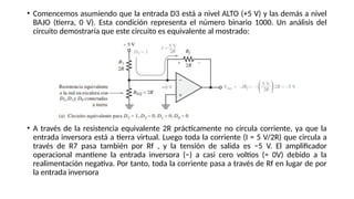 • Comencemos asumiendo que la entrada D3 está a nivel ALTO (+5 V) y las demás a nivel
BAJO (tierra, 0 V). Esta condición representa el número binario 1000. Un análisis del
circuito demostraría que este circuito es equivalente al mostrado:
• A través de la resistencia equivalente 2R prácticamente no circula corriente, ya que la
entrada inversora está a tierra virtual. Luego toda la corriente (I = 5 V/2R) que circula a
través de R7 pasa también por Rf , y la tensión de salida es −5 V. El amplificador
operacional mantiene la entrada inversora (−) a casi cero voltios (≈ 0V) debido a la
realimentación negativa. Por tanto, toda la corriente pasa a través de Rf en lugar de por
la entrada inversora
 