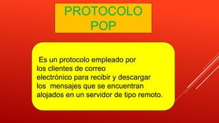 PROTOCOLO
POP
Es un protocolo empleado por
los clientes de correo
electrónico para recibir y descargar
los mensajes que se encuentran
alojados en un servidor de tipo remoto.