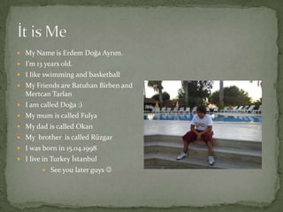  My Name is Erdem Doğa Ayrım.
 I’m 13 years old.
 I like swimming and basketball
 My Friends are Batuhan Birben and
  Mertcan Tarlan
 I am called Doğa :)
 My mum is called Fulya
 My dad is called Okan
 My brother is called Rüzgar
 I was born in 15.04.1998
 I live in Turkey İstanbul
         See you later guys 
 