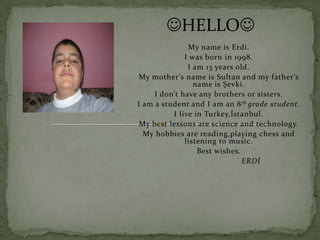 HELLO
               My name is Erdi.
              I was born in 1998.
               I am 13 years old.
 My mother’s name is Sultan and my father’s
                 name is Şevki.
     I don’t have any brothers or sisters.
I am a student and I am an 8 th grade student.
          I live in Turkey,İstanbul.
 My best lessons are science and technology.
  My hobbies are reading,playing chess and
              listening to music.
                  Best wishes.
                               ERDİ
 