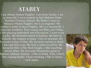 I am Ahmet Atabey Özgüler. I am from Turkey. I am
   14 years old. I am a student in Şair Mehmet Emin
     Yurdakul Primary School. My father’s name is
    Hüseyin Hüsnü Özgüler. He is an engineer. My
 mother’s name is Aysu Özgüler. She is a housewife. I
 have two brothers. Their names are İlbey and Özbey.
I like playing basketball and Playstation. I want to be
   a pilot. My favourite lesson is science. My hero is
  Ataturk. My religion is Islam. I live in Istanbul. My
favourite colour is blue. My favourite animal is shark.
  I have got blue eyes. My hair’s colour is yellow. My
   favourite film is The Dark Knight. I like watching
     horror films. My favourite Playstation game is
Batman Arkham Asylum. I like to drink Cola. I don’t
  like reading books. I hate smoking. I like to listen
                       rock music.
 