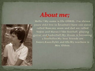 Hello ! My name is Efe GÜREL. I’m eleven
years old.I live in İstanbul.I have one sister
  called Buse,my mum and dad are called
  Yeşim and Harun.I like football, playing
guitar and basketball.My dream is becoming
       a footballer.My best friends are
  Samet,Kaan,Öykü and Efe.My teachers is
                  Mrs. Eldem.
 