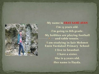 •My name is ERAY SAMİ AYAN
       •I’m 13 years old.
    •I’m going to 8th grade.
•My hobbies are playing football
         and table tennis.
 •I am studying in Şair Mehmet
Emin Yurdakul Primary School
        •I live in İstanbul.
          •I have a sister.
       •She is 9 years old.
      •Her name is İlayda.
 