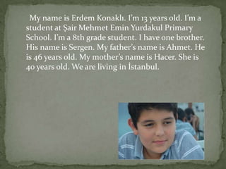 My name is Erdem Konaklı. I’m 13 years old. I’m a
student at Şair Mehmet Emin Yurdakul Primary
School. I’m a 8th grade student. I have one brother.
His name is Sergen. My father’s name is Ahmet. He
is 46 years old. My mother’s name is Hacer. She is
40 years old. We are living in İstanbul.
 