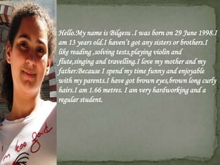  Hello.My name is Bilgesu .I was born on 29 June 1998.I
  am 13 years old.I haven’t got any sisters or brothers.I
  like reading ,solving tests,playing violin and
  flute,singing and travelling.I love my mother and my
  father.Because I spend my time funny and enjoyable
  with my parents.I have got brown eyes,brown long curly
  hairs.I am 1.66 metres. I am very hardworking and a
  regular student.
 