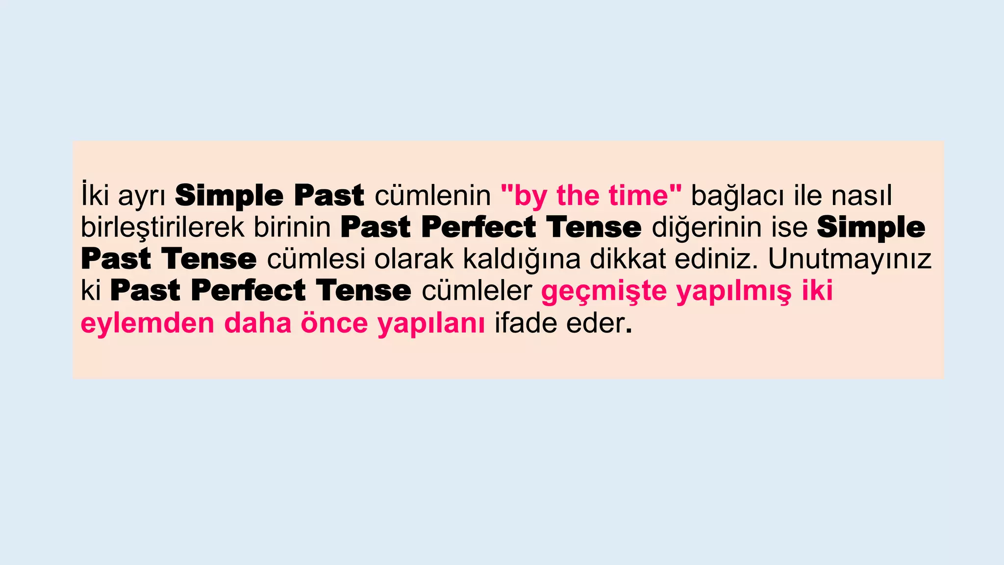 İki ayrı Simple Past cümlenin "by the time" bağlacı ile nasıl
birleştirilerek birinin Past Perfect Tense diğerinin ise Simple
Past Tense cümlesi olarak kaldığına dikkat ediniz. Unutmayınız
ki Past Perfect Tense cümleler geçmişte yapılmış iki
eylemden daha önce yapılanı ifade eder.
 