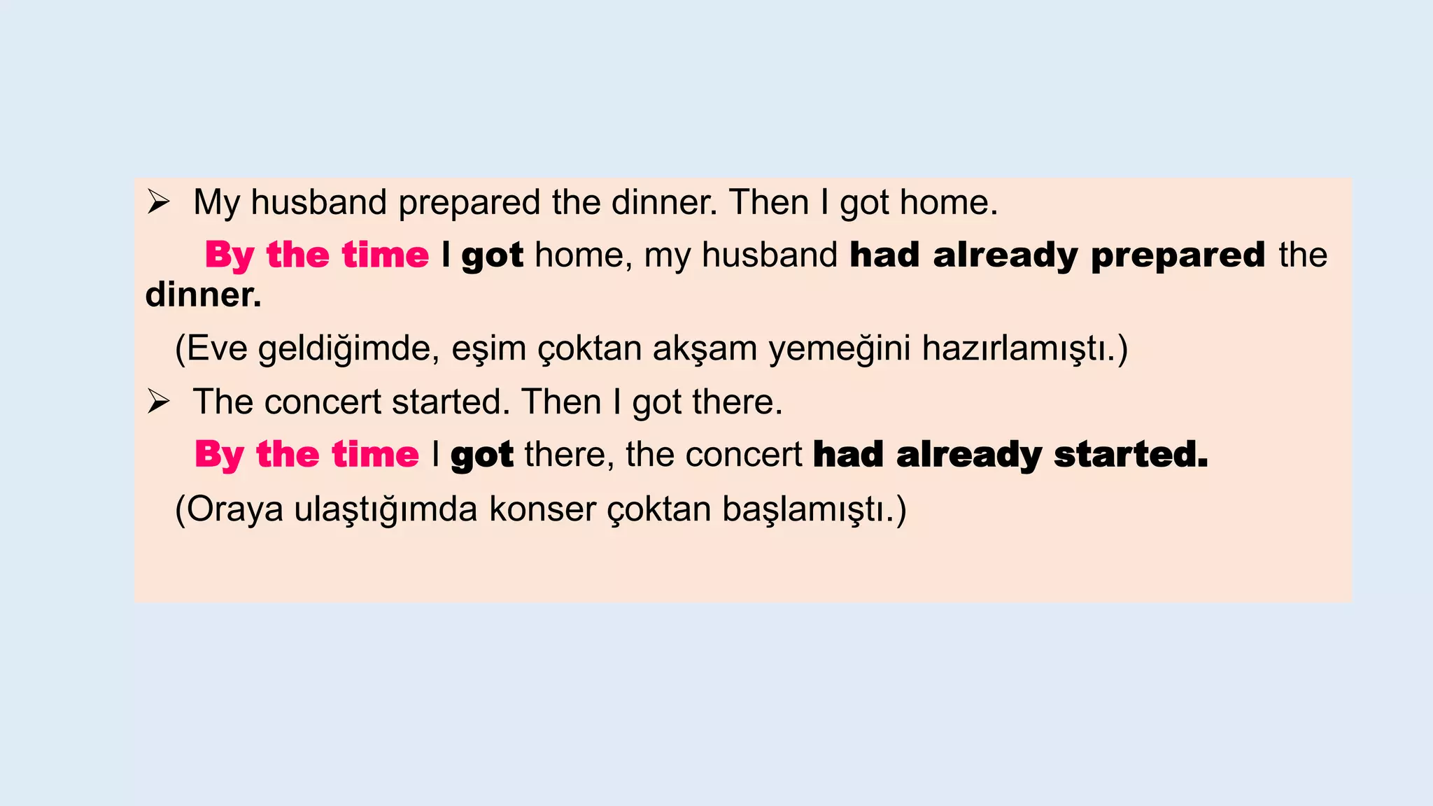 My husband prepared the dinner. Then I got home.
By the time I got home, my husband had already prepared the
dinner.
(Eve geldiğimde, eşim çoktan akşam yemeğini hazırlamıştı.)
 The concert started. Then I got there.
By the time I got there, the concert had already started.
(Oraya ulaştığımda konser çoktan başlamıştı.)
 