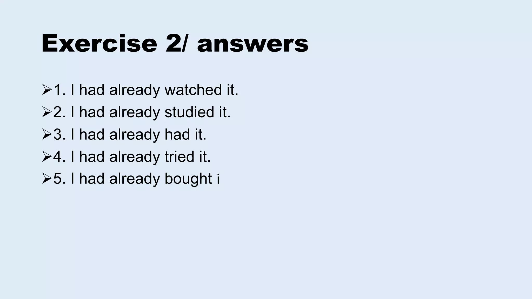 Exercise 2/ answers
1. I had already watched it.
2. I had already studied it.
3. I had already had it.
4. I had already tried it.
5. I had already bought i
 
