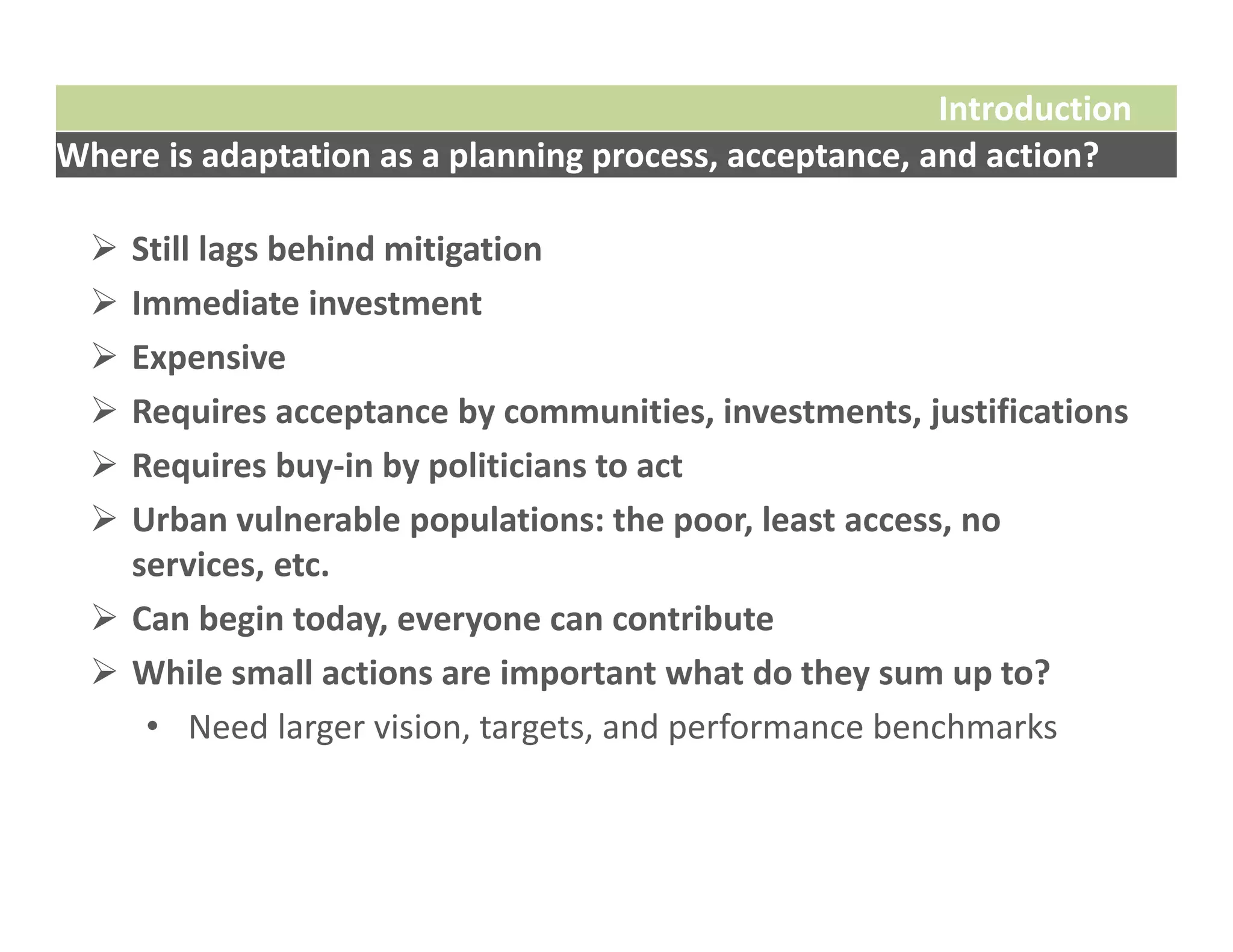 Introduction
Where is adaptation as a planning process, acceptance, and action?

   Still lags behind mitigation
   Immediate investment
   Expensive
   Requires acceptance by communities, investments, justifications
   Requires buy‐in by politicians to act 
   Urban vulnerable populations: the poor, least access, no 
    services, etc.
   Can begin today, everyone can contribute
   While small actions are important what do they sum up to?
     • Need larger vision, targets, and performance benchmarks
 