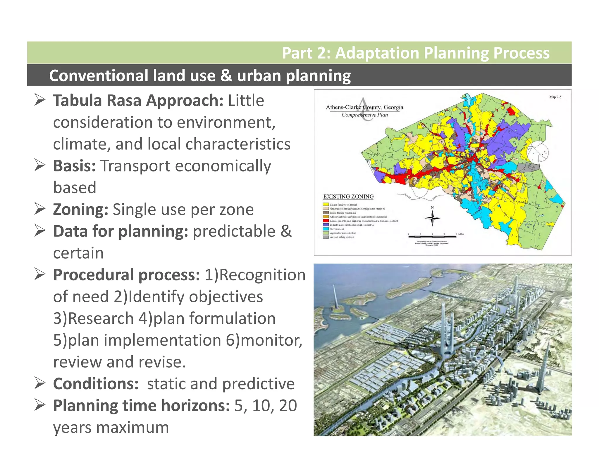 Part 2: Adaptation Planning Process
 Conventional land use & urban planning
 Tabula Rasa Approach: Little 
  consideration to environment, 
  climate, and local characteristics
 Basis: Transport economically 
  based
 Zoning: Single use per zone
 Data for planning: predictable & 
  certain 
 Procedural process: 1)Recognition 
  of need 2)Identify objectives 
  3)Research 4)plan formulation 
  5)plan implementation 6)monitor, 
  review and revise. 
 Conditions:  static and predictive 
 Planning time horizons: 5, 10, 20 
  years maximum
 