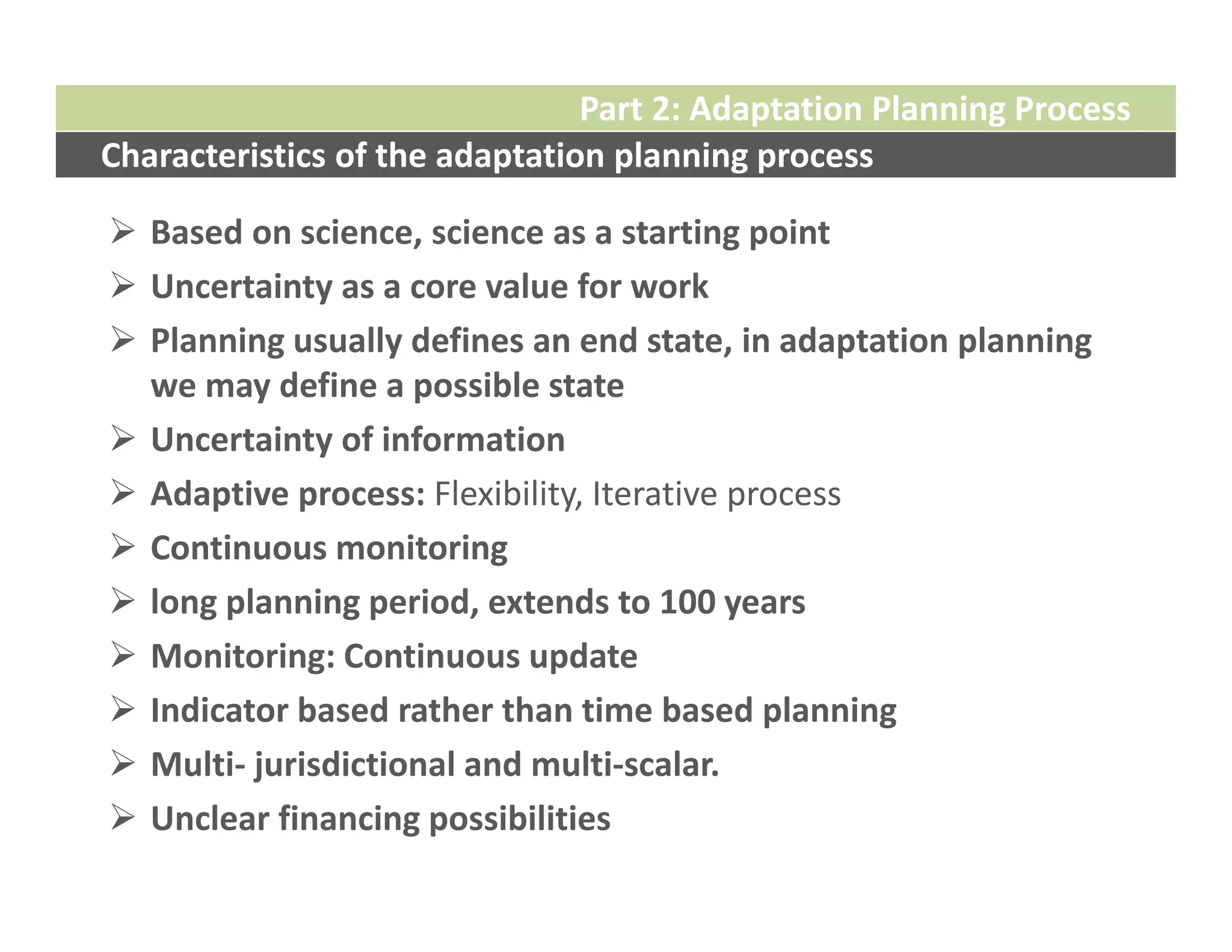 Part 2: Adaptation Planning Process
Characteristics of the adaptation planning process

 Based on science, science as a starting point
 Uncertainty as a core value for work
 Planning usually defines an end state, in adaptation planning 
  we may define a possible state
 Uncertainty of information
 Adaptive process: Flexibility, Iterative process
 Continuous monitoring 
 long planning period, extends to 100 years
 Monitoring: Continuous update
 Indicator based rather than time based planning
 Multi‐ jurisdictional and multi‐scalar.
 Unclear financing possibilities
 