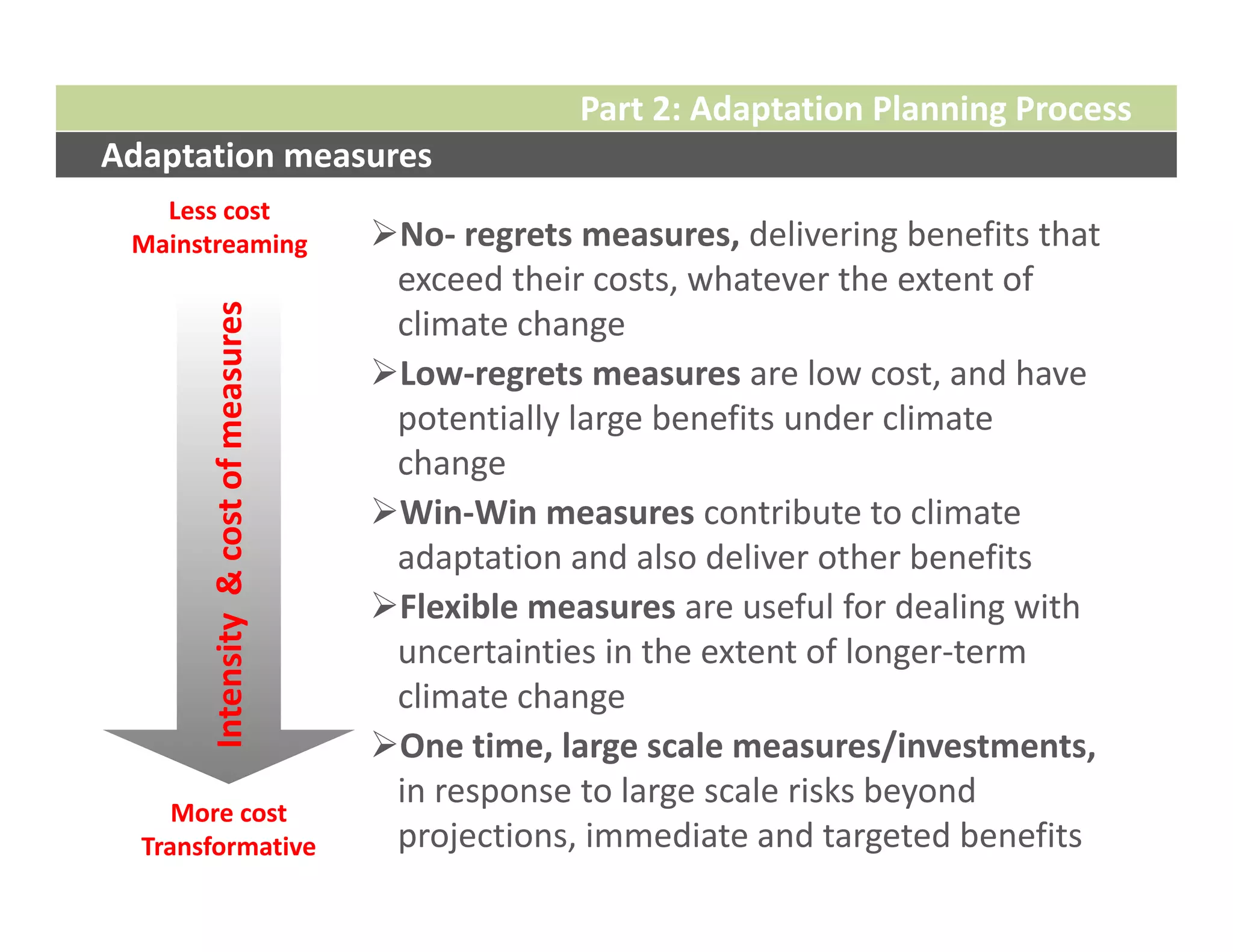 Part 2: Adaptation Planning Process
Adaptation measures
   Less cost
 Mainstreaming                         No‐ regrets measures, delivering benefits that 
                                        exceed their costs, whatever the extent of 
       Intensity  & cost of measures

                                        climate change
                                       Low‐regrets measures are low cost, and have 
                                        potentially large benefits under climate 
                                        change
                                       Win‐Win measures contribute to climate 
                                        adaptation and also deliver other benefits
                                       Flexible measures are useful for dealing with 
                                        uncertainties in the extent of longer‐term 
                                        climate change
                                       One time, large scale measures/investments,
                                        in response to large scale risks beyond 
     More cost
  Transformative                        projections, immediate and targeted benefits
 