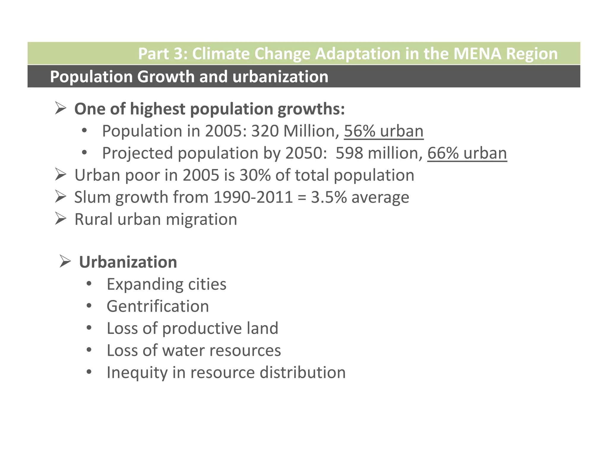 Part 3: Climate Change Adaptation in the MENA Region
Population Growth and urbanization
 One of highest population growths:
   • Population in 2005: 320 Million, 56% urban
   • Projected population by 2050:  598 million, 66% urban
 Urban poor in 2005 is 30% of total population
 Slum growth from 1990‐2011 = 3.5% average
 Rural urban migration 

  Urbanization
    • Expanding cities
    • Gentrification
    • Loss of productive land
    • Loss of water resources
    • Inequity in resource distribution
 