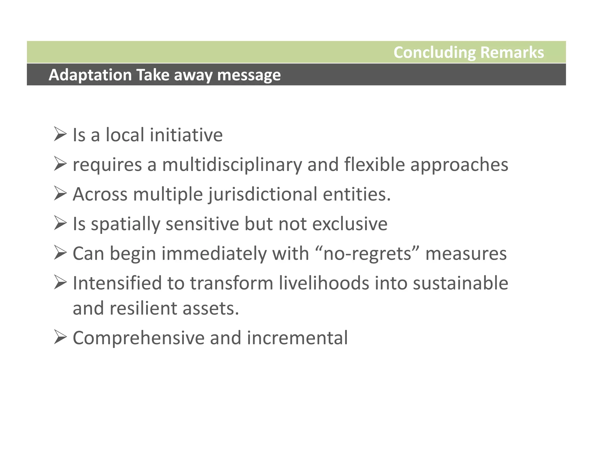 Concluding Remarks
Adaptation Take away message


 Is a local initiative 
 requires a multidisciplinary and flexible approaches
 Across multiple jurisdictional entities. 
 Is spatially sensitive but not exclusive
 Can begin immediately with “no‐regrets” measures 
 Intensified to transform livelihoods into sustainable 
  and resilient assets. 
 Comprehensive and incremental
 