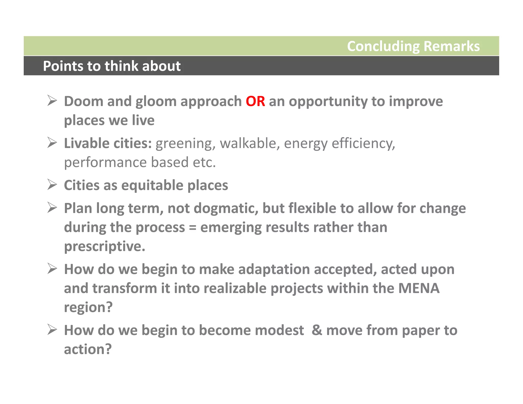 Concluding Remarks
Points to think about

 Doom and gloom approach OR an opportunity to improve 
  places we live
 Livable cities: greening, walkable, energy efficiency, 
  performance based etc.
 Cities as equitable places
 Plan long term, not dogmatic, but flexible to allow for change 
  during the process = emerging results rather than 
  prescriptive.
 How do we begin to make adaptation accepted, acted upon 
  and transform it into realizable projects within the MENA 
  region? 
 How do we begin to become modest  & move from paper to 
  action? 
 