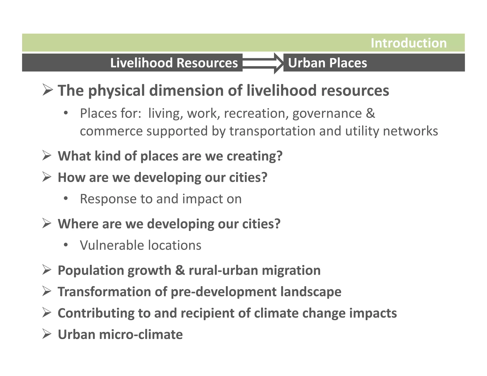 Introduction
            Livelihood Resources         Urban Places
 The physical dimension of livelihood resources
    • Places for:  living, work, recreation, governance & 
      commerce supported by transportation and utility networks
 What kind of places are we creating?
 How are we developing our cities?
   • Response to and impact on
 Where are we developing our cities?
  • Vulnerable locations
   Population growth & rural‐urban migration
   Transformation of pre‐development landscape
   Contributing to and recipient of climate change impacts 
   Urban micro‐climate
 