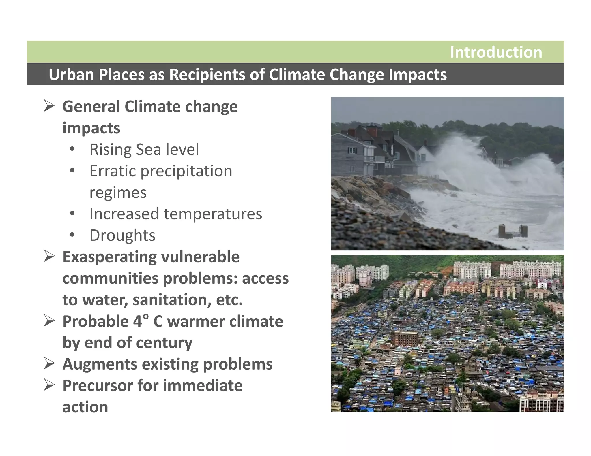 Introduction
Urban Places as Recipients of Climate Change Impacts
 General Climate change 
  impacts
   • Rising Sea level
   • Erratic precipitation 
      regimes
   • Increased temperatures
   • Droughts
 Exasperating vulnerable 
  communities problems: access 
  to water, sanitation, etc.
 Probable 4° C warmer climate 
  by end of century
 Augments existing problems
 Precursor for immediate 
  action
 