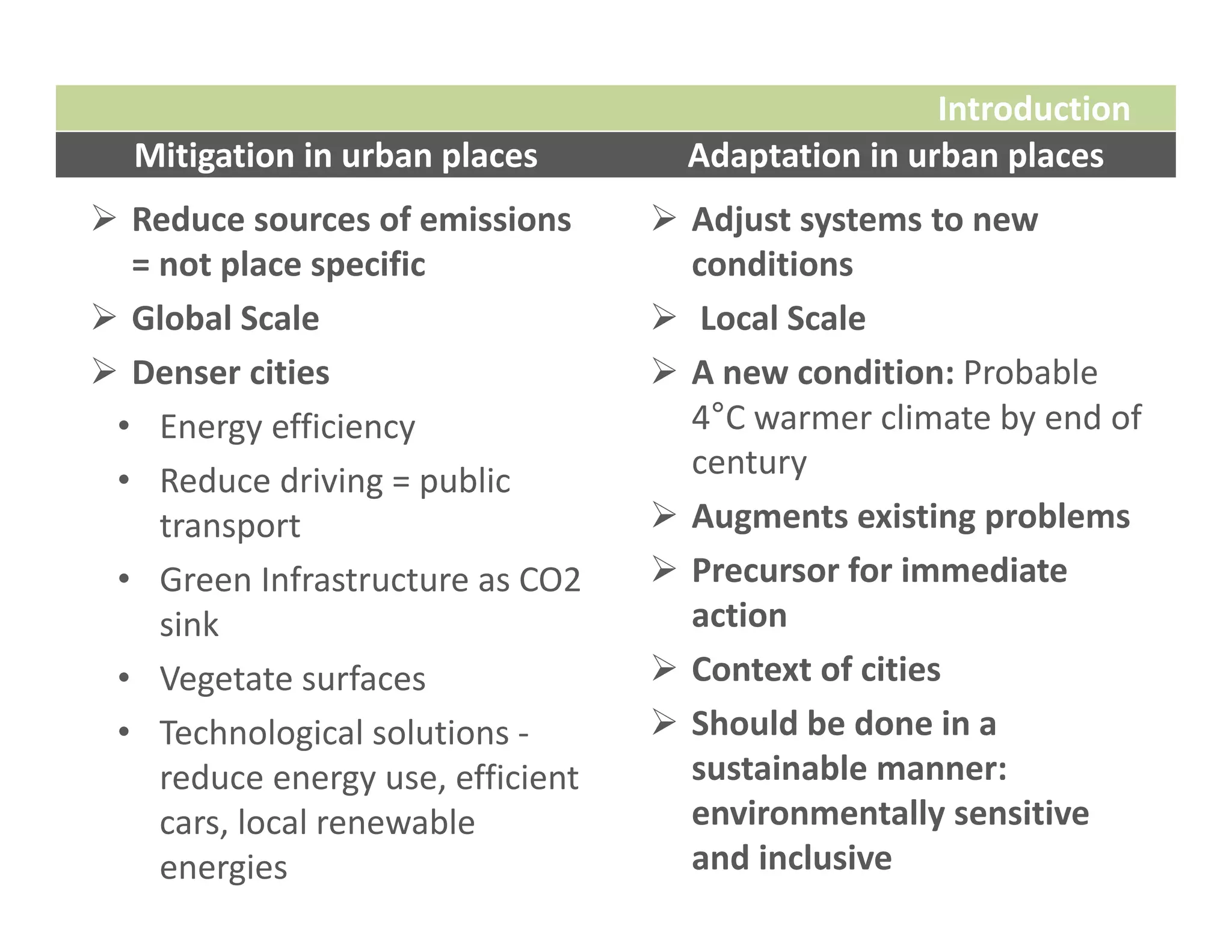 Introduction
  Mitigation in urban places          Adaptation in urban places
 Reduce sources of emissions        Adjust systems to new 
  = not place specific                conditions
 Global Scale                       Local Scale
 Denser cities                      A new condition: Probable 
 • Energy efficiency                  4°C warmer climate by end of 
                                      century
 • Reduce driving = public 
    transport                        Augments existing problems
 • Green Infrastructure as CO2       Precursor for immediate 
    sink                              action
 • Vegetate surfaces                 Context of cities
 • Technological solutions ‐         Should be done in a 
    reduce energy use, efficient      sustainable manner: 
    cars, local renewable             environmentally sensitive 
    energies                          and inclusive
 