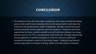 CONCLUSION
• The annotation of the cells with complex morphology in the images and then the training
process of the model is time-consuming. However, the learned model would reduce the
runtime for cell classifications by orders of magnitudes. The deep convolutional neural
network and transfer learning approach used in the Inception v3 model has specifically
outperformed the binary classifier ensemble across all localization leading to an average
precision score of over 75% in classifying four white blood cells. The paper addressed the
pressing application of artificial intelligence is in the 21st century by enabling the
automated and quantitative analysis of microscopy images – bridging the gap between
existing image analysis techniques in biology and the novel data analytics techniques.
 