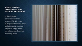WHAT IS DEEP
CONVOLUTIONAL
NEURAL NETWORK?
In deep learning,
a convolutional neural
network (CNN) is a class
of deep neural networks, most
applied to analyzing visual
imagery. It simply means a
convolution neural network
with many layers.
 