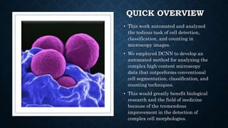 QUICK OVERVIEW
• This work automated and analyzed
the tedious task of cell detection,
classification, and counting in
microscopy images.
• We employed DCNN to develop an
automated method for analyzing the
complex high-content microscopy
data that outperforms conventional
cell segmentation, classification, and
counting techniques.
• This would greatly benefit biological
research and the field of medicine
because of the tremendous
improvement in the detection of
complex cell morphologies.
 